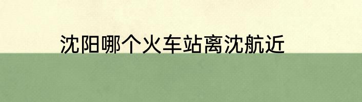 沈阳哪个火车站离沈航近