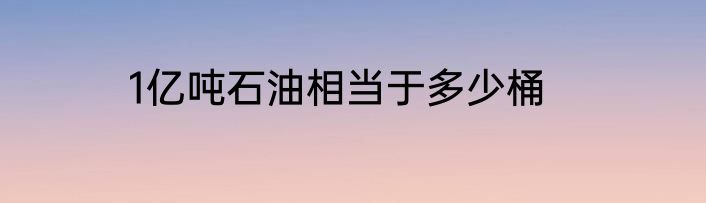 1亿吨石油相当于多少桶