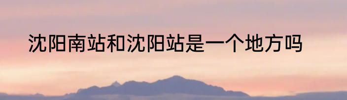 沈阳南站和沈阳站是一个地方吗