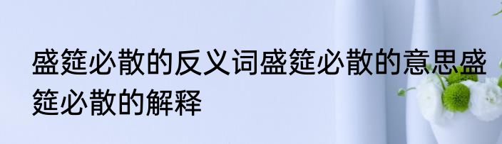 盛筵必散的反义词盛筵必散的意思盛筵必散的解释