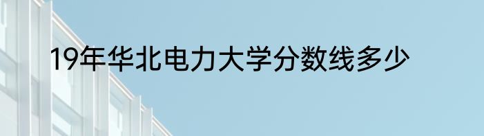 19年华北电力大学分数线多少