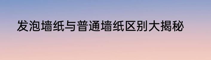 发泡墙纸与普通墙纸区别大揭秘