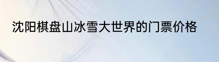 沈阳棋盘山冰雪大世界的门票价格