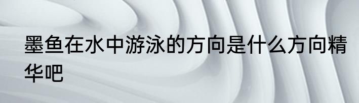 墨鱼在水中游泳的方向是什么方向精华吧
