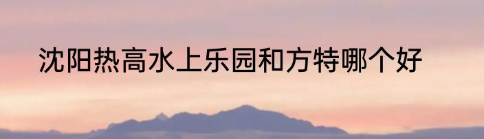 沈阳热高水上乐园和方特哪个好