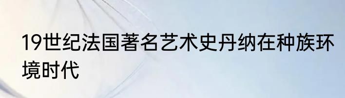 19世纪法国著名艺术史丹纳在种族环境时代