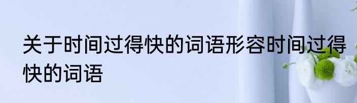 关于时间过得快的词语形容时间过得快的词语