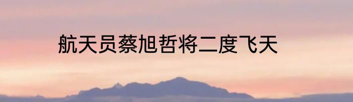 航天员蔡旭哲将二度飞天