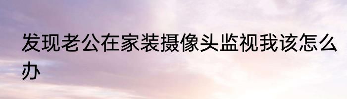 发现老公在家装摄像头监视我该怎么办