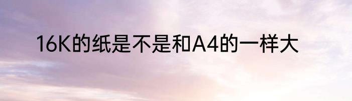 16K的纸是不是和A4的一样大