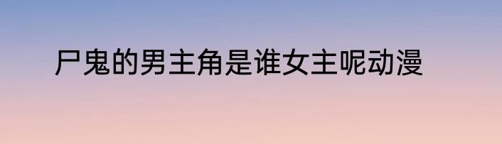 尸鬼的男主角是谁女主呢动漫