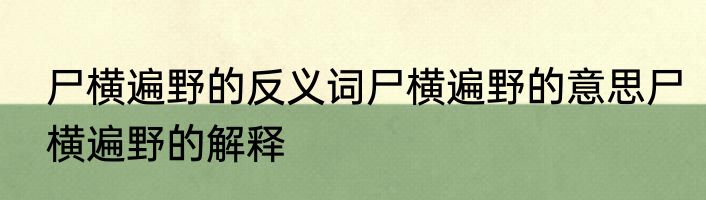 尸横遍野的反义词尸横遍野的意思尸横遍野的解释