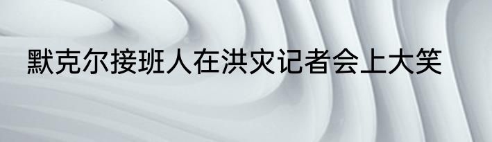 默克尔接班人在洪灾记者会上大笑