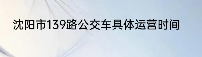 沈阳市139路公交车具体运营时间