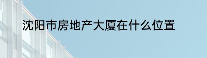 沈阳市房地产大厦在什么位置