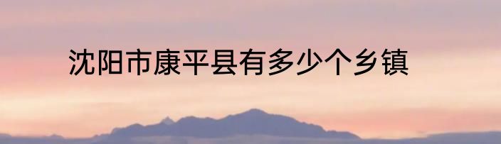 沈阳市康平县有多少个乡镇