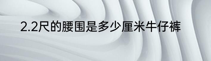 2.2尺的腰围是多少厘米牛仔裤