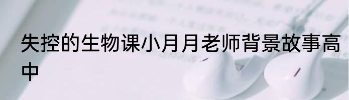 失控的生物课小月月老师背景故事高中