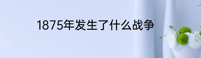 1875年发生了什么战争