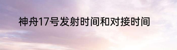 神舟17号发射时间和对接时间