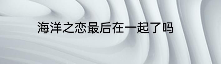 海洋之恋最后在一起了吗