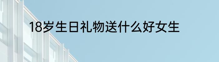 18岁生日礼物送什么好女生