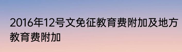 2016年12号文免征教育费附加及地方教育费附加