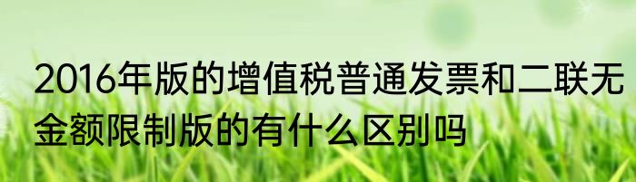 2016年版的增值税普通发票和二联无金额限制版的有什么区别吗