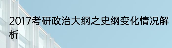 2017考研政治大纲之史纲变化情况解析