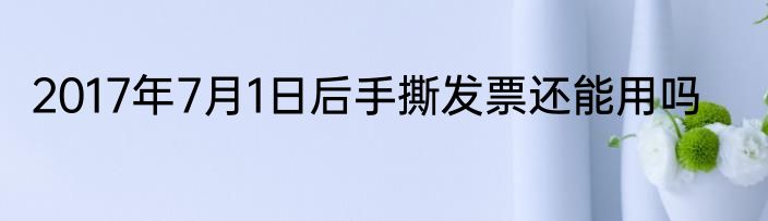 2017年7月1日后手撕发票还能用吗