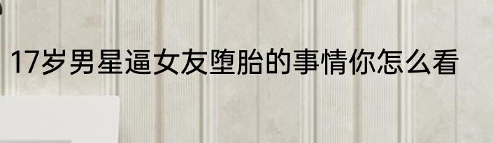 17岁男星逼女友堕胎的事情你怎么看