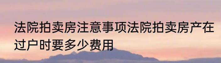 法院拍卖房注意事项法院拍卖房产在过户时要多少费用