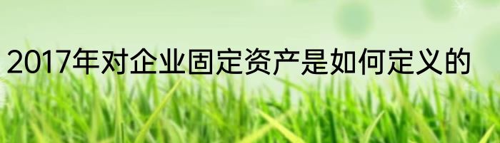 2017年对企业固定资产是如何定义的
