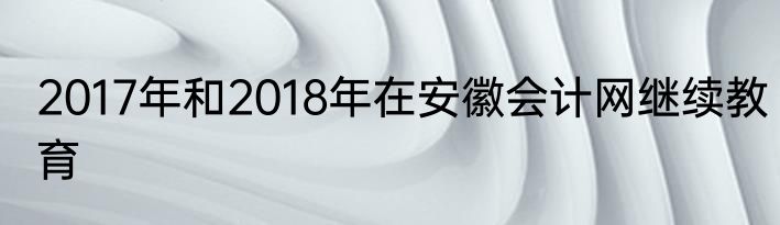 2017年和2018年在安徽会计网继续教育