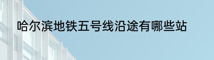 哈尔滨地铁五号线沿途有哪些站