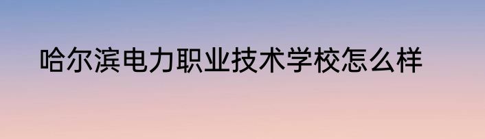 哈尔滨电力职业技术学校怎么样