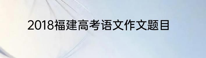 2018福建高考语文作文题目