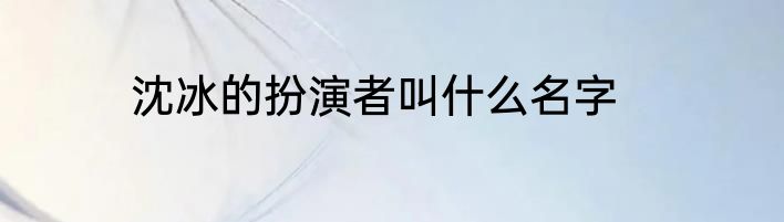 沈冰的扮演者叫什么名字
