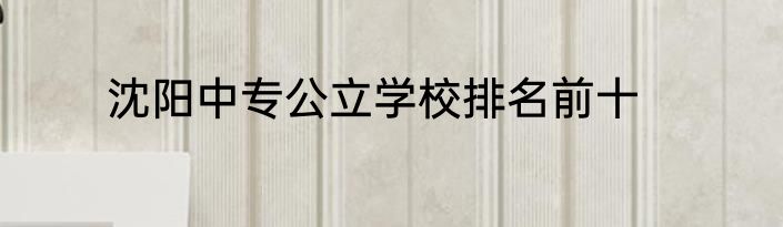 沈阳中专公立学校排名前十