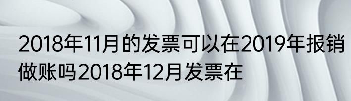 2018年11月的发票可以在2019年报销做账吗2018年12月发票在