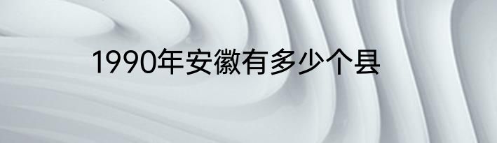 1990年安徽有多少个县
