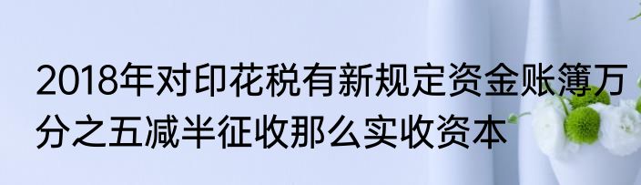 2018年对印花税有新规定资金账簿万分之五减半征收那么实收资本