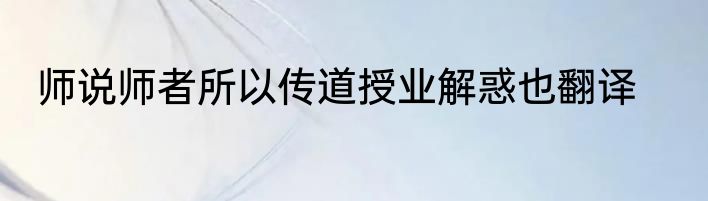 师说师者所以传道授业解惑也翻译