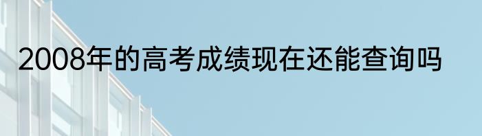 2008年的高考成绩现在还能查询吗