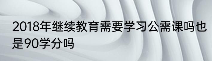 2018年继续教育需要学习公需课吗也是90学分吗