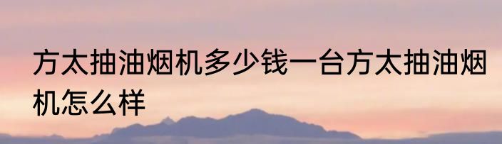 方太抽油烟机多少钱一台方太抽油烟机怎么样