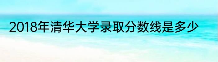 2018年清华大学录取分数线是多少