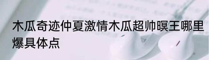 木瓜奇迹仲夏激情木瓜超帅暝王哪里爆具体点