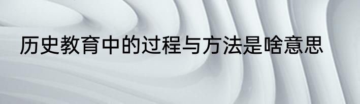 历史教育中的过程与方法是啥意思