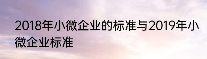 2018年小微企业的标准与2019年小微企业标准